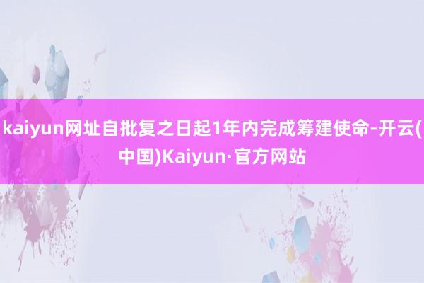 kaiyun网址自批复之日起1年内完成筹建使命-开云(中国)Kaiyun·官方网站