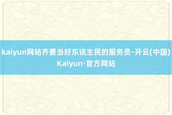 kaiyun网站齐要当好东谈主民的服务员-开云(中国)Kaiyun·官方网站