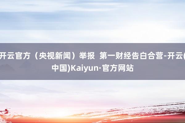 开云官方（央视新闻）举报  第一财经告白合营-开云(中国)Kaiyun·官方网站