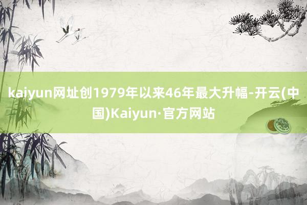 kaiyun网址创1979年以来46年最大升幅-开云(中国)Kaiyun·官方网站