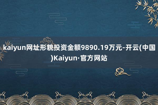 kaiyun网址形貌投资金额9890.19万元-开云(中国)Kaiyun·官方网站