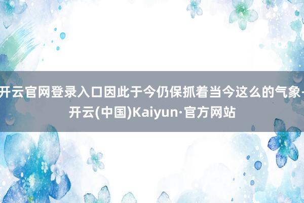 开云官网登录入口因此于今仍保抓着当今这么的气象-开云(中国)Kaiyun·官方网站