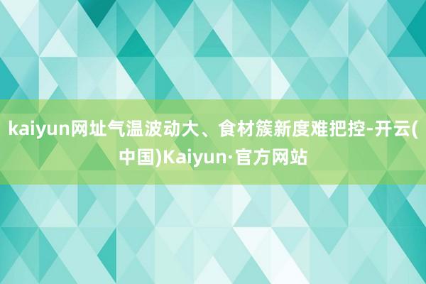 kaiyun网址气温波动大、食材簇新度难把控-开云(中国)Kaiyun·官方网站