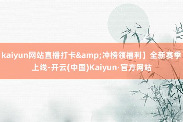 kaiyun网站直播打卡&冲榜领福利】全新赛季上线-开云(中国)Kaiyun·官方网站