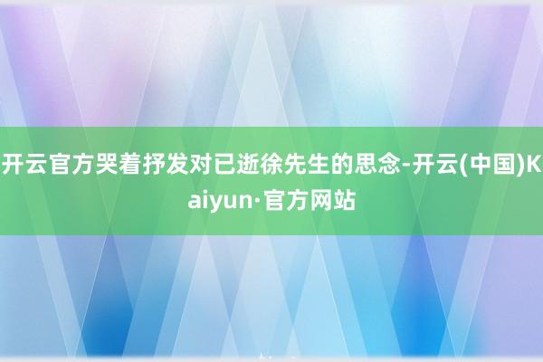 开云官方哭着抒发对已逝徐先生的思念-开云(中国)Kaiyun·官方网站