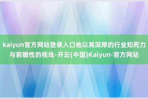 kaiyun官方网站登录入口他以其深厚的行业知死力与前瞻性的视线-开云(中国)Kaiyun·官方网站