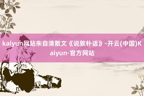 kaiyun网站朱自清散文《说敦朴话》-开云(中国)Kaiyun·官方网站