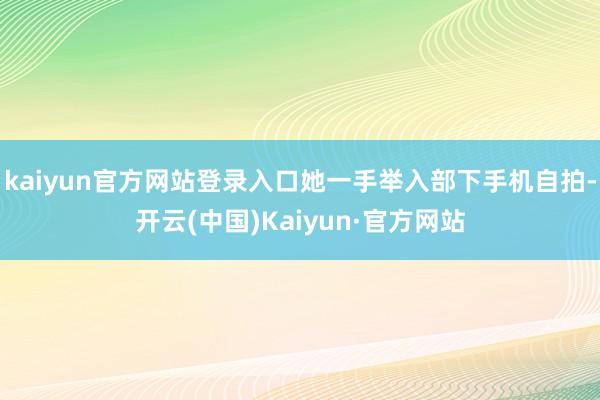 kaiyun官方网站登录入口她一手举入部下手机自拍-开云(中国)Kaiyun·官方网站