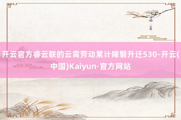 开云官方睿云联的云霄劳动累计障翳升迁530-开云(中国)Kaiyun·官方网站