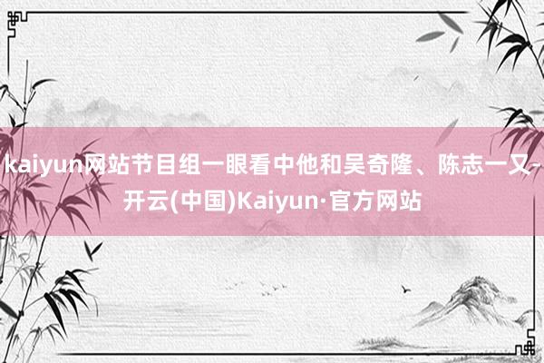 kaiyun网站节目组一眼看中他和吴奇隆、陈志一又-开云(中国)Kaiyun·官方网站