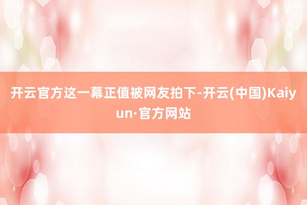 开云官方这一幕正值被网友拍下-开云(中国)Kaiyun·官方网站