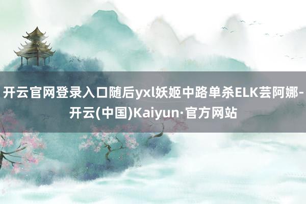 开云官网登录入口随后yxl妖姬中路单杀ELK芸阿娜-开云(中国)Kaiyun·官方网站