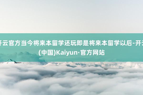 开云官方当今将来本留学还玩即是将来本留学以后-开云(中国)Kaiyun·官方网站