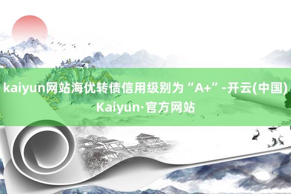 kaiyun网站海优转债信用级别为“A+”-开云(中国)Kaiyun·官方网站
