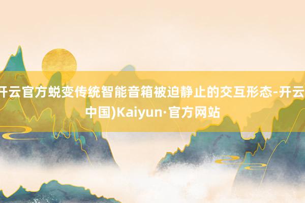 开云官方蜕变传统智能音箱被迫静止的交互形态-开云(中国)Kaiyun·官方网站