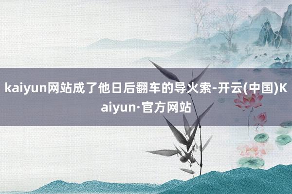 kaiyun网站成了他日后翻车的导火索-开云(中国)Kaiyun·官方网站
