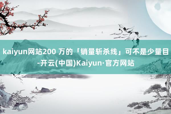 kaiyun网站200 万的「销量斩杀线」可不是少量目-开云(中国)Kaiyun·官方网站