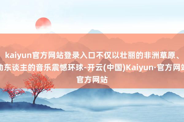 kaiyun官方网站登录入口不仅以壮丽的非洲草原、动东谈主的音乐震憾环球-开云(中国)Kaiyun·官方网站