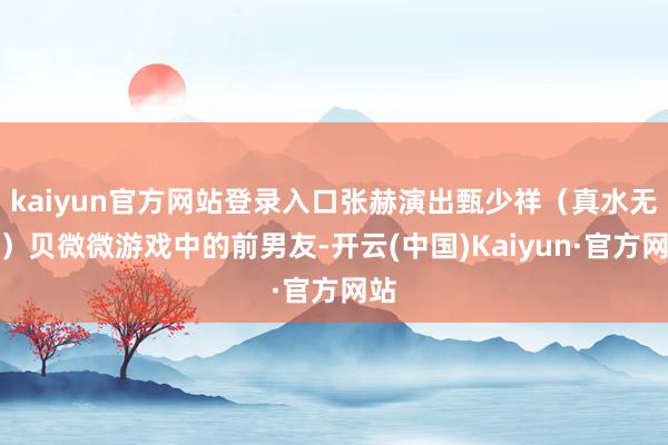 kaiyun官方网站登录入口张赫演出甄少祥(真水无香)贝微微游戏中的前男友-开云(中国)Kaiyun·官方网站