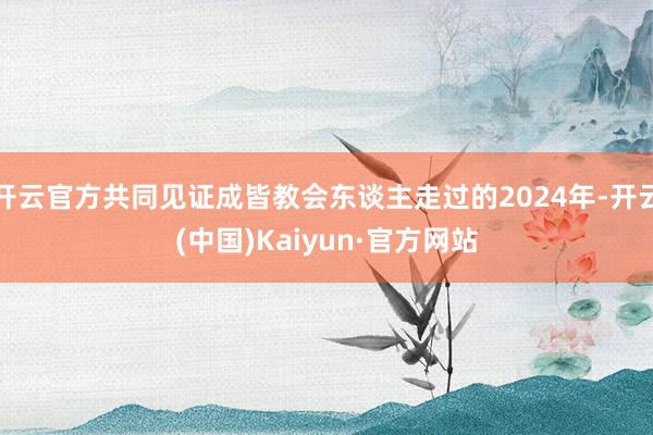 开云官方共同见证成皆教会东谈主走过的2024年-开云(中国)Kaiyun·官方网站