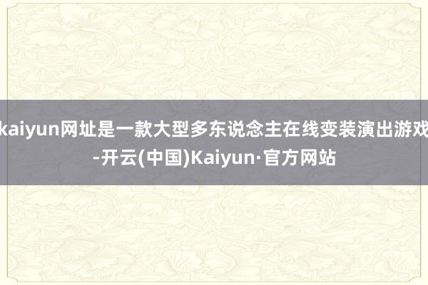 kaiyun网址是一款大型多东说念主在线变装演出游戏-开云(中国)Kaiyun·官方网站