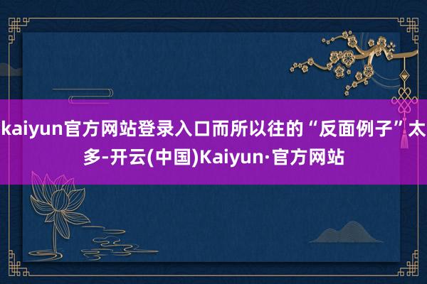 kaiyun官方网站登录入口而所以往的“反面例子”太多-开云(中国)Kaiyun·官方网站