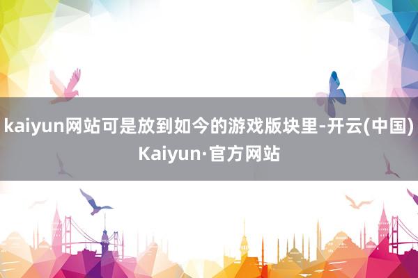 kaiyun网站可是放到如今的游戏版块里-开云(中国)Kaiyun·官方网站