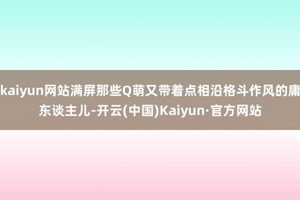 kaiyun网站满屏那些Q萌又带着点相沿格斗作风的庸东谈主儿-开云(中国)Kaiyun·官方网站