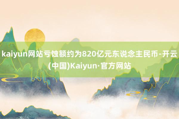 kaiyun网站亏蚀额约为820亿元东说念主民币-开云(中国)Kaiyun·官方网站