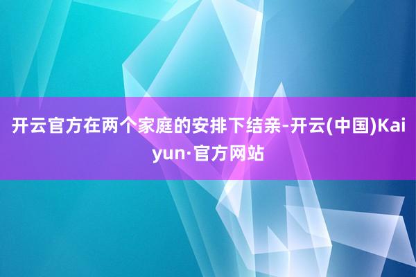 开云官方在两个家庭的安排下结亲-开云(中国)Kaiyun·官方网站