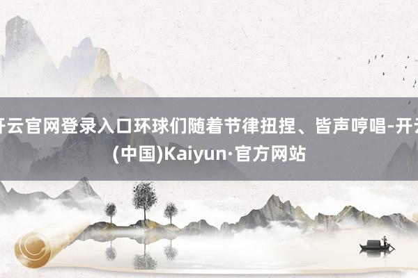 开云官网登录入口环球们随着节律扭捏、皆声哼唱-开云(中国)Kaiyun·官方网站