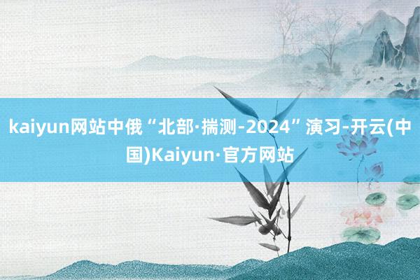 kaiyun网站中俄“北部·揣测-2024”演习-开云(中国)Kaiyun·官方网站
