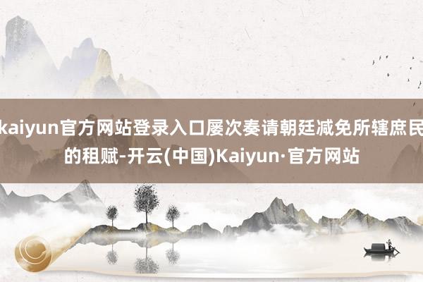 kaiyun官方网站登录入口屡次奏请朝廷减免所辖庶民的租赋-开云(中国)Kaiyun·官方网站