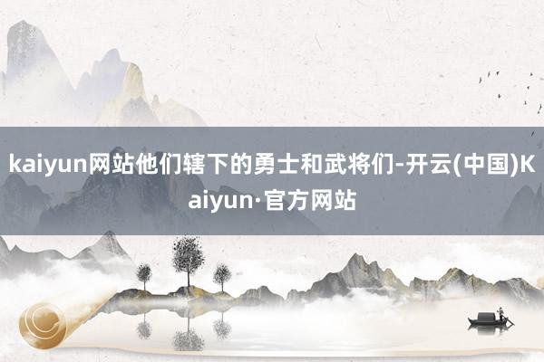 kaiyun网站他们辖下的勇士和武将们-开云(中国)Kaiyun·官方网站