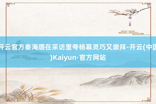 开云官方秦海璐在采访里夸杨幂灵巧又崇拜-开云(中国)Kaiyun·官方网站