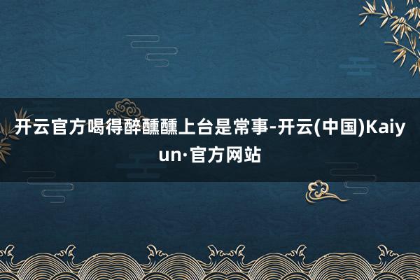 开云官方喝得醉醺醺上台是常事-开云(中国)Kaiyun·官方网站
