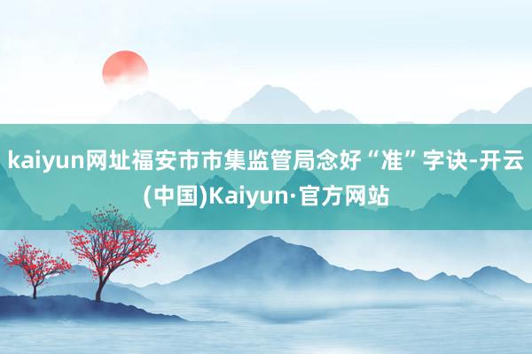 kaiyun网址　　福安市市集监管局念好“准”字诀-开云(中国)Kaiyun·官方网站