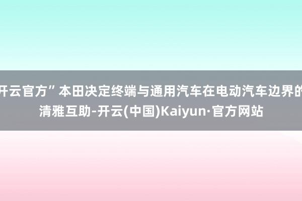 开云官方”本田决定终端与通用汽车在电动汽车边界的清雅互助-开云(中国)Kaiyun·官方网站