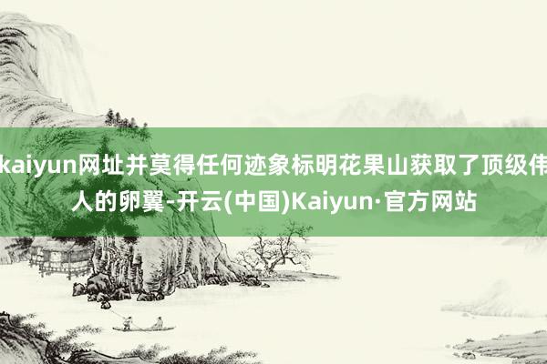 kaiyun网址并莫得任何迹象标明花果山获取了顶级伟人的卵翼-开云(中国)Kaiyun·官方网站