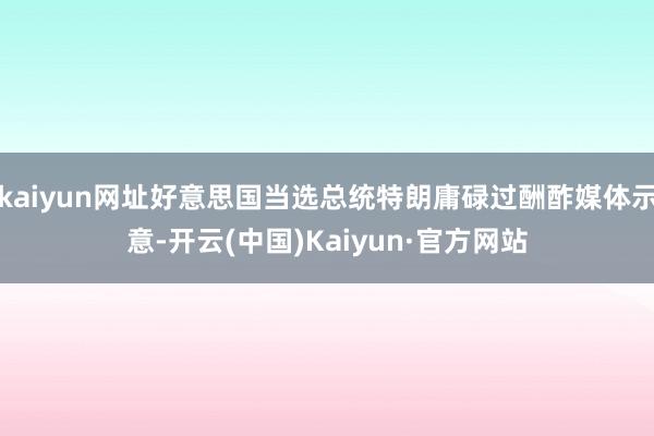kaiyun网址好意思国当选总统特朗庸碌过酬酢媒体示意-开云(中国)Kaiyun·官方网站