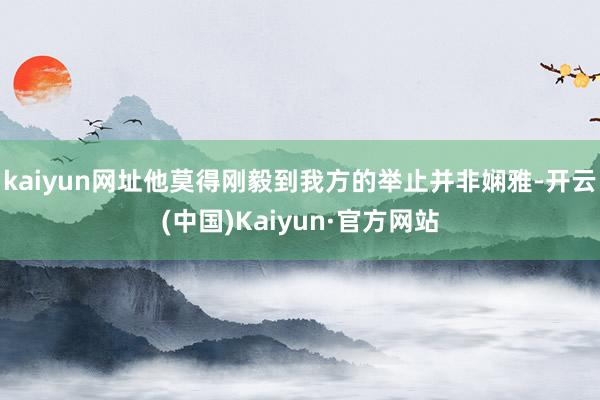 kaiyun网址他莫得刚毅到我方的举止并非娴雅-开云(中国)Kaiyun·官方网站