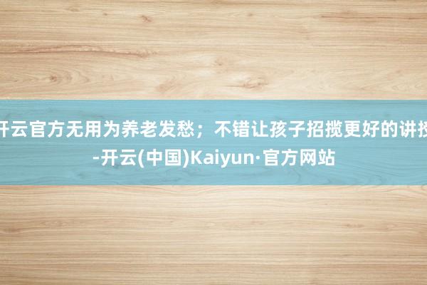 开云官方无用为养老发愁；不错让孩子招揽更好的讲授-开云(中国)Kaiyun·官方网站