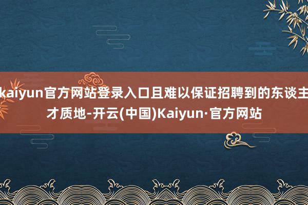 kaiyun官方网站登录入口且难以保证招聘到的东谈主才质地-开云(中国)Kaiyun·官方网站