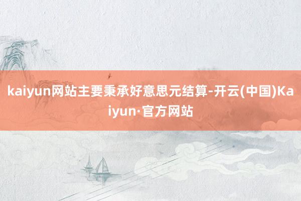 kaiyun网站主要秉承好意思元结算-开云(中国)Kaiyun·官方网站