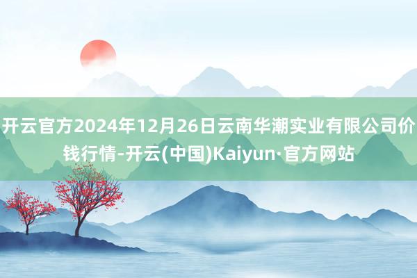 开云官方2024年12月26日云南华潮实业有限公司价钱行情-开云(中国)Kaiyun·官方网站