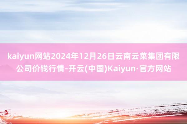 kaiyun网站2024年12月26日云南云菜集团有限公司价钱行情-开云(中国)Kaiyun·官方网站