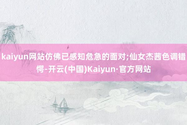 kaiyun网站仿佛已感知危急的面对;仙女杰茜色调错愕-开云(中国)Kaiyun·官方网站