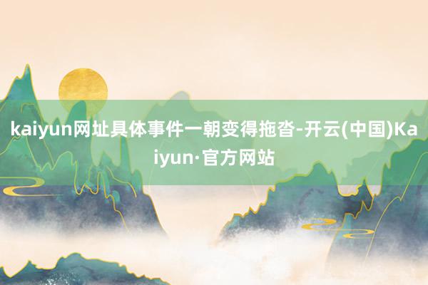 kaiyun网址具体事件一朝变得拖沓-开云(中国)Kaiyun·官方网站