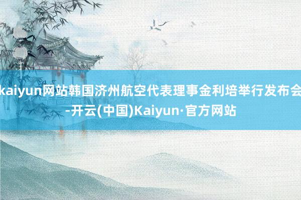 kaiyun网站韩国济州航空代表理事金利培举行发布会-开云(中国)Kaiyun·官方网站
