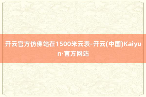 开云官方仿佛站在1500米云表-开云(中国)Kaiyun·官方网站